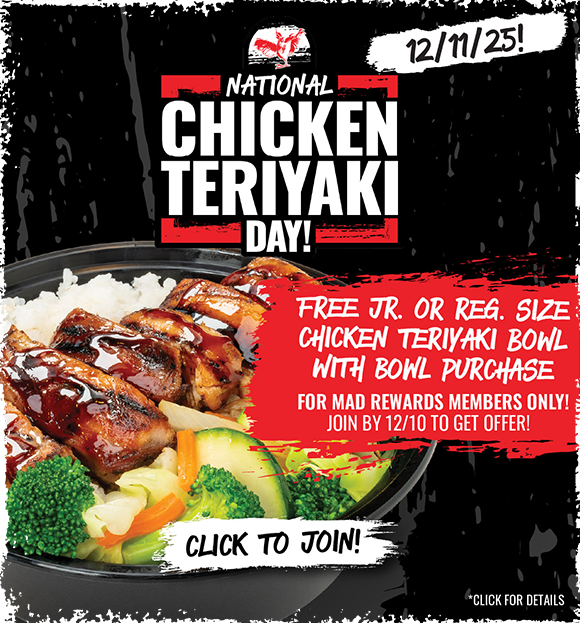 MAD REWARDS members will get a FREE Chicken Teriyaki Bowl with purchase of any Reg. or Lg. Bowl offer on Dec. 11th. Sign up by Dec. 10th to participate!