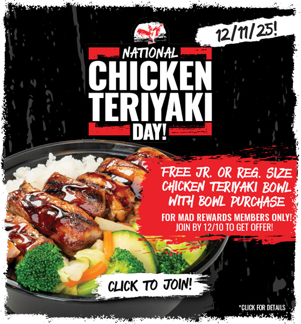 MAD REWARDS members will get a FREE Chicken Teriyaki Bowl with purchase of any Reg. or Lg. Bowl offer on Dec. 11th. Sign up by Dec. 10th to participate!